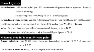 Reward System:
Earn Reward: >16 reward points per ₹200 spent on travel agencies & tour operators, domestic
airlines & dining.
> 8 reward points per ₹200 spent on all other categories.
Reward points redemption: you can redeem reward points from hotel booking/flight booking/
e-gift voucher/airlines/ statement cash etc. From dedicated website Yes Rewardz.com
Value: for travel booking(hotel/ flight)---------------1 Reward point = ₹0.25
for statement cash/ e-vouchers/ Airmiles-----1 Reward point = ₹0.10
Milestone benefits & bonus Reward point:
Annual milestone: Earn 20,000 bonus reward points on achieving spends of ₹ 7.5 lakhs or more
in each A.Y.
Card renewal benefits: Get 7,500 reward points on each renewal
 