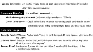 Yes pay now bonus: Get 10,000 reward points on each yes pay now registration (Automatic
utility bills payment services)
Insurance Benefits: Air accident cover------ ₹1cr
Medical emergency insurance (only on foreign travel) ----- ₹25lakhs
Credit shield cover----Credit shield is the cover for outstanding credit card dues in case of
unfortunate event of the card member's death( due to accident only)
Documents required:
Identity Proof: PAN card, Aadhar card, Voters ID card, Passport, Driving licence, letter issued by
the UIDAI
Address Proof: Passport, Aadhar card, utility bills(not more than 3 months old) or Any other
Govt. Approved address proof.
Income Proof: latest one or 2 salary slip (not more than 3 months old), latest form 16, last
3 months bank statement
 