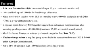 Features:
• Life time free credit card (i.e. no annual charges till you continue to use the card)
• 10% cashback up to ₹2,000 in the first 90 days of issuance
• Get a movie ticket voucher worth ₹500 on spending over ₹50,000 in a calendar month (Max
₹3000 in a year at Bookmyshow.com)
• 2 rewards points for every ₹150 spent& 5x rewards on subsequent purchases made after
crossing spending amount of ₹4,00,000 (maximum 15,000 accelerated reward points).
• Get 15% instant discount on selected products & categories from Tata CLIQ.
• Fuel surcharge waiver at any fuel pump across India for transactions between ₹400 & ₹4000
(Max ₹250 per Calendar month.
• Up to 15% off dining at over 1,000 restaurants across major cities.
 