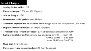 Fees & Charges:
• Joining & Annual fee : Nil
• Finance charges: 3.3% p.m. (39.6% p.a.)
• Add on fee (p.a.) : Nil
• Interest free credit period: up to 45 days
• Minimum payment due on extended credit usage: 5% of the total payment (Min ₹100)
• Duplicate statement request : ₹100 per statement
• Transaction fee for cash advances : 2.5% of transaction amount (Max ₹300)
• Late payment charge: Min payment due amount up to ₹500-----Fine ₹400
₹500 & ₹1,000----- Fine ₹500
above ₹1,000------Fine ₹750
• Over limit fee : ₹500 p.m.
• Foreign currency transaction fee: 3.50 % of the amount
 