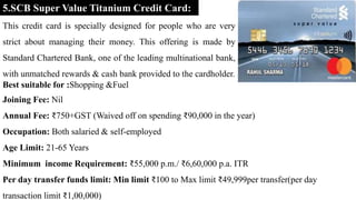 5.SCB Super Value Titanium Credit Card:
This credit card is specially designed for people who are very
strict about managing their money. This offering is made by
Standard Chartered Bank, one of the leading multinational bank,
with unmatched rewards & cash bank provided to the cardholder.
Best suitable for :Shopping &Fuel
Joining Fee: Nil
Annual Fee: ₹750+GST (Waived off on spending ₹90,000 in the year)
Occupation: Both salaried & self-employed
Age Limit: 21-65 Years
Minimum income Requirement: ₹55,000 p.m./ ₹6,60,000 p.a. ITR
Per day transfer funds limit: Min limit ₹100 to Max limit ₹49,999per transfer(per day
transaction limit ₹1,00,000)
 