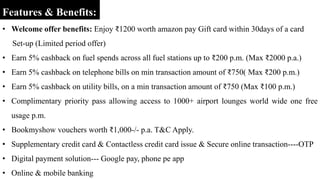 Features & Benefits:
• Welcome offer benefits: Enjoy ₹1200 worth amazon pay Gift card within 30days of a card
Set-up (Limited period offer)
• Earn 5% cashback on fuel spends across all fuel stations up to ₹200 p.m. (Max ₹2000 p.a.)
• Earn 5% cashback on telephone bills on min transaction amount of ₹750( Max ₹200 p.m.)
• Earn 5% cashback on utility bills, on a min transaction amount of ₹750 (Max ₹100 p.m.)
• Complimentary priority pass allowing access to 1000+ airport lounges world wide one free
usage p.m.
• Bookmyshow vouchers worth ₹1,000-/- p.a. T&C Apply.
• Supplementary credit card & Contactless credit card issue & Secure online transaction----OTP
• Digital payment solution--- Google pay, phone pe app
• Online & mobile banking
 