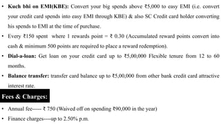 • Kuch bhi on EMI(KBE): Convert your big spends above ₹5,000 to easy EMI (i.e. convert
your credit card spends into easy EMI through KBE) & also SC Credit card holder converting
his spends to EMI at the time of purchase.
• Every ₹150 spent where 1 rewards point = ₹ 0.30 (Accumulated reward points convert into
cash & minimum 500 points are required to place a reward redemption).
• Dial-a-loan: Get loan on your credit card up to ₹5,00,000 Flexible tenure from 12 to 60
months.
• Balance transfer: transfer card balance up to ₹5,00,000 from other bank credit card attractive
interest rate.
Fees & Charges:
• Annual fee----- ₹ 750 (Waived off on spending ₹90,000 in the year)
• Finance charges----up to 2.50% p.m.
 
