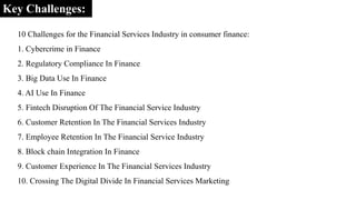 Key Challenges:
10 Challenges for the Financial Services Industry in consumer finance:
1. Cybercrime in Finance
2. Regulatory Compliance In Finance
3. Big Data Use In Finance
4. AI Use In Finance
5. Fintech Disruption Of The Financial Service Industry
6. Customer Retention In The Financial Services Industry
7. Employee Retention In The Financial Service Industry
8. Block chain Integration In Finance
9. Customer Experience In The Financial Services Industry
10. Crossing The Digital Divide In Financial Services Marketing
 
