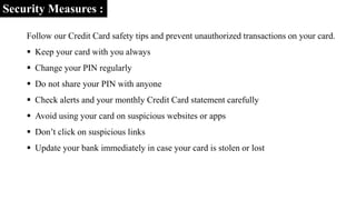 Security Measures :
Follow our Credit Card safety tips and prevent unauthorized transactions on your card.
 Keep your card with you always
 Change your PIN regularly
 Do not share your PIN with anyone
 Check alerts and your monthly Credit Card statement carefully
 Avoid using your card on suspicious websites or apps
 Don’t click on suspicious links
 Update your bank immediately in case your card is stolen or lost
 