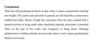 Conclusion:
There are still psychological factors at play when it comes to penetration reaching
new heights. The credit card, and credit in general, are still feared by a conservative
middle-class India. Stories of high fees and prices from the past, coupled with a
general aversion to using credit unless absolutely required, necessitate a concerted
effort on the part of the credit card companies to bring down. Although
globalization is shifting attitudes toward credit, there is still a major psychological
barrier to overcome.
 