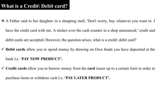  A Father said to her daughter in a shopping mall, 'Don't worry, buy whatever you want to. I
have the credit card with me. A sticker over the cash counter in a shop announced,’ credit and
debit cards are accepted. However, the question arises, what is a credit debit card?
 Debit cards allow you to spend money by drawing on Own funds you have deposited at the
bank I.e. ‘PAY NOW PRODUCT’.
 Credit cards allow you to borrow money from the card issuer up to a certain limit in order to
purchase items or withdraw cash I.e. ‘PAY LATER PRODUCT’.
What is a Credit Debit card?
 