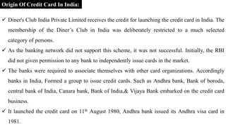  Diner's Club India Private Limited receives the credit for launching the credit card in India. The
membership of the Diner’s Club in India was deliberately restricted to a much selected
category of persons.
 As the banking network did not support this scheme, it was not successful. Initially, the RBI
did not given permission to any bank to independently issue cards in the market.
 The banks were required to associate themselves with other card organizations. Accordingly
banks in India, Formed a group to issue credit cards. Such as Andhra bank, Bank of boroda,
central bank of India, Canara bank, Bank of India,& Vijaya Bank embarked on the credit card
business.
 It launched the credit card on 11th August 1980, Andhra bank issued its Andhra visa card in
1981.
Origin Of Credit Card In India:
 