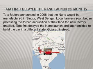 TATA FIRST DELAYED THE NANO LAUNCH 22 MONTHS
Tata Motors announced in 2006 that the Nano would be
manufactured in Singur, West Bengal. Local farmers soon began
protesting the forced acquisition of their land the new factory
entailed. Tata first delayed the Nano launch and later decided to
build the car in a different state, Gujarat, instead.
 