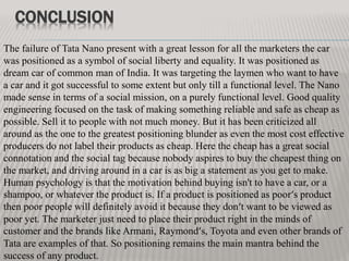 CONCLUSION
The failure of Tata Nano present with a great lesson for all the marketers the car
was positioned as a symbol of social liberty and equality. It was positioned as
dream car of common man of India. It was targeting the laymen who want to have
a car and it got successful to some extent but only till a functional level. The Nano
made sense in terms of a social mission, on a purely functional level. Good quality
engineering focused on the task of making something reliable and safe as cheap as
possible. Sell it to people with not much money. But it has been criticized all
around as the one to the greatest positioning blunder as even the most cost effective
producers do not label their products as cheap. Here the cheap has a great social
connotation and the social tag because nobody aspires to buy the cheapest thing on
the market, and driving around in a car is as big a statement as you get to make.
Human psychology is that the motivation behind buying isn't to have a car, or a
shampoo, or whatever the product is. If a product is positioned as poor‘s product
then poor people will definitely avoid it because they don‘t want to be viewed as
poor yet. The marketer just need to place their product right in the minds of
customer and the brands like Armani, Raymond‘s, Toyota and even other brands of
Tata are examples of that. So positioning remains the main mantra behind the
success of any product.
 