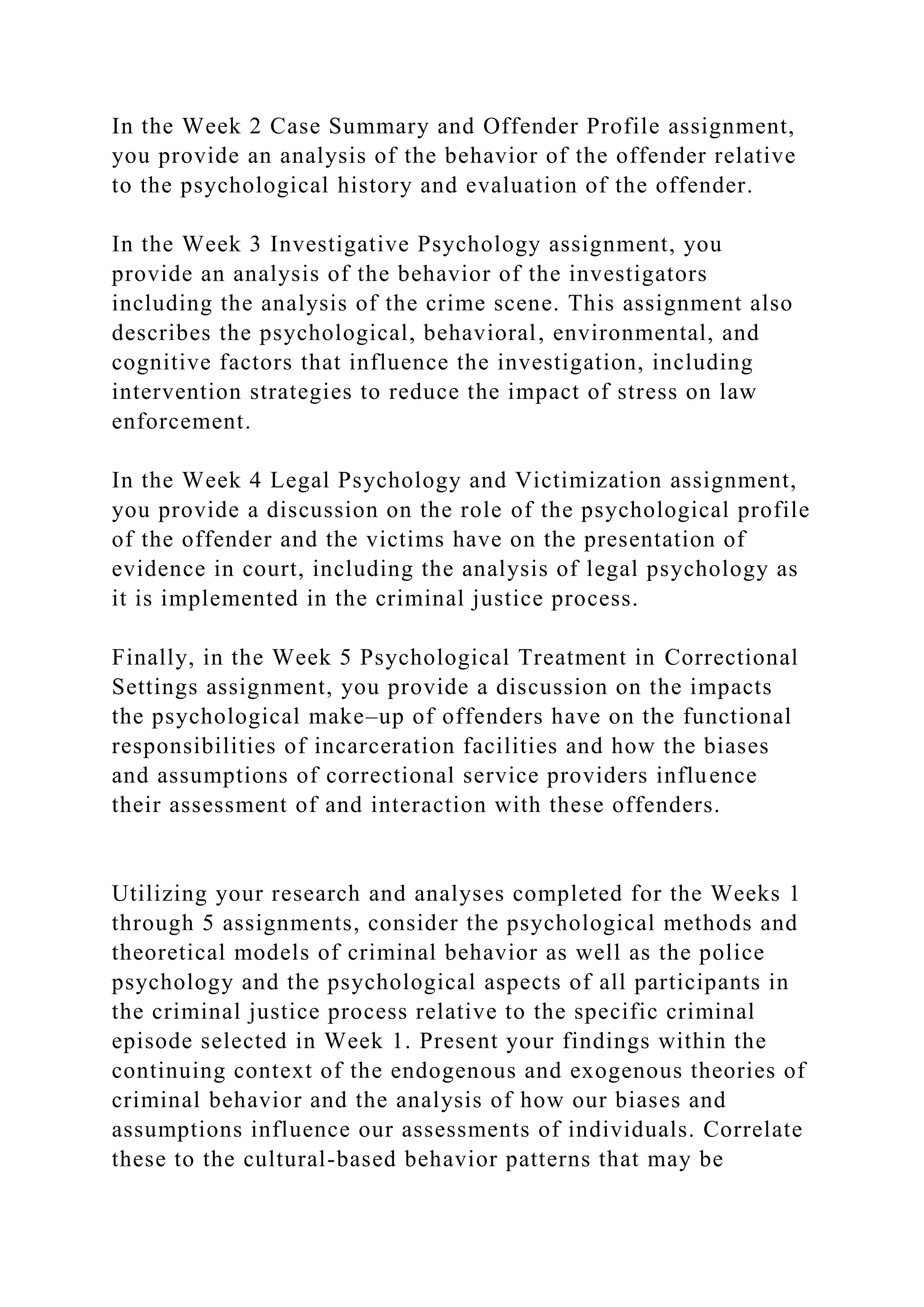 In the Week 2 Case Summary and Offender Profile assignment,
you provide an analysis of the behavior of the offender relative
to the psychological history and evaluation of the offender.
In the Week 3 Investigative Psychology assignment, you
provide an analysis of the behavior of the investigators
including the analysis of the crime scene. This assignment also
describes the psychological, behavioral, environmental, and
cognitive factors that influence the investigation, including
intervention strategies to reduce the impact of stress on law
enforcement.
In the Week 4 Legal Psychology and Victimization assignment,
you provide a discussion on the role of the psychological profile
of the offender and the victims have on the presentation of
evidence in court, including the analysis of legal psychology as
it is implemented in the criminal justice process.
Finally, in the Week 5 Psychological Treatment in Correctional
Settings assignment, you provide a discussion on the impacts
the psychological make–up of offenders have on the functional
responsibilities of incarceration facilities and how the biases
and assumptions of correctional service providers influence
their assessment of and interaction with these offenders.
Utilizing your research and analyses completed for the Weeks 1
through 5 assignments, consider the psychological methods and
theoretical models of criminal behavior as well as the police
psychology and the psychological aspects of all participants in
the criminal justice process relative to the specific criminal
episode selected in Week 1. Present your findings within the
continuing context of the endogenous and exogenous theories of
criminal behavior and the analysis of how our biases and
assumptions influence our assessments of individuals. Correlate
these to the cultural-based behavior patterns that may be
 