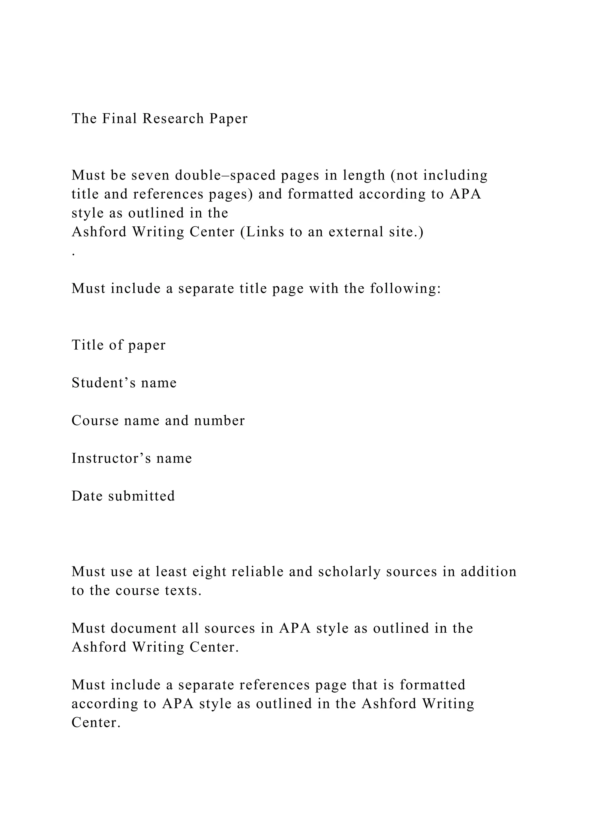 The Final Research Paper
Must be seven double–spaced pages in length (not including
title and references pages) and formatted according to APA
style as outlined in the
Ashford Writing Center (Links to an external site.)
.
Must include a separate title page with the following:
Title of paper
Student’s name
Course name and number
Instructor’s name
Date submitted
Must use at least eight reliable and scholarly sources in addition
to the course texts.
Must document all sources in APA style as outlined in the
Ashford Writing Center.
Must include a separate references page that is formatted
according to APA style as outlined in the Ashford Writing
Center.
 