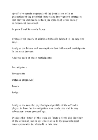 specific to certain segments of the population with an
evaluation of the potential impact and intervention strategies
that may be utilized to reduce the impact of stress on law
enforcement personnel.
In your Final Research Paper
Evaluate the theory of criminal behavior related to the selected
case.
Analyze the biases and assumptions that influenced participants
in the case process.
Address each of these participants:
Investigators
Prosecutors
Defense attorney(s)
Jurors
Judge
Analyze the role the psychological profile of the offender
played in how the investigation was conducted and in any
subsequent court proceedings.
Discuss the impact of this case on future actions and ideology
of the criminal justice system relative to the psychological
issues presented (or denied) in this case.
 