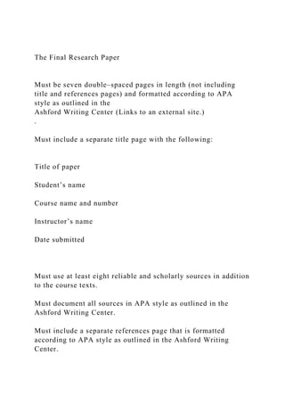 The Final Research Paper
Must be seven double–spaced pages in length (not including
title and references pages) and formatted according to APA
style as outlined in the
Ashford Writing Center (Links to an external site.)
.
Must include a separate title page with the following:
Title of paper
Student’s name
Course name and number
Instructor’s name
Date submitted
Must use at least eight reliable and scholarly sources in addition
to the course texts.
Must document all sources in APA style as outlined in the
Ashford Writing Center.
Must include a separate references page that is formatted
according to APA style as outlined in the Ashford Writing
Center.
 