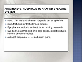 Now….not merely a chain of hospitals, but an eye care
 manufacturing synthetic lenses, sutures,
 Eye pharmaceuticals, an institute for training, research,
 Eye bank, a women and child care centre, a post graduate
institute of ophthalmology
 outreach programs……….and much more.
 