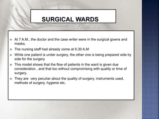  At 7 A.M., the doctor and the case writer were in the surgical gowns and
masks.
 The nursing staff had already come at 6.30 A.M
 While one patient is under surgery, the other one is being prepared side by
side for the surgery
 This model shows that the flow of patients in the ward is given due
consideration , and that too without compromising with quality or time of
surgery.
 They are very peculiar about the quality of surgery, instruments used,
methods of surgery, hygiene etc.
 