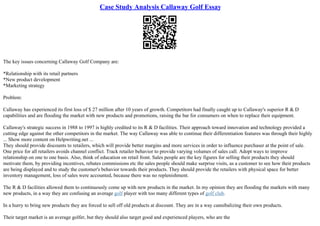 Case Study Analysis Callaway Golf Essay
The key issues concerning Callaway Golf Company are:
*Relationship with its retail partners
*New product development
*Marketing strategy
Problem:
Callaway has experienced its first loss of $ 27 million after 10 years of growth. Competitors had finally caught up to Callaway's superior R & D
capabilities and are flooding the market with new products and promotions, raising the bar for consumers on when to replace their equipment.
Callaway's strategic success in 1988 to 1997 is highly credited to its R & D facilities. Their approach toward innovation and technology provided a
cutting edge against the other competitors in the market. The way Callaway was able to continue their differentiation features was through their highly
... Show more content on Helpwriting.net ...
They should provide discounts to retailers, which will provide better margins and more services in order to influence purchaser at the point of sale.
One price for all retailers avoids channel conflict. Track retailer behavior to provide varying volumes of sales call. Adopt ways to improve
relationship on one to one basis. Also, think of education on retail front. Sales people are the key figures for selling their products they should
motivate them, by providing incentives, rebates commissions etc the sales people should make surprise visits, as a customer to see how their products
are being displayed and to study the customer's behavior towards their products. They should provide the retailers with physical space for better
inventory management, loss of sales were accounted, because there was no replenishment.
The R & D facilities allowed them to continuously come up with new products in the market. In my opinion they are flooding the markets with many
new products, in a way they are confusing an average golf player with too many different types of golf club.
In a hurry to bring new products they are forced to sell off old products at discount. They are in a way cannibalizing their own products.
Their target market is an average golfer, but they should also target good and experienced players, who are the
 