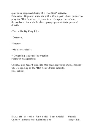 questions proposed during the ‘Hot Seat’ activity.
Extension: Organise students with a think, pair, share partner to
play the ‘Hot Seat’ activity and to exchange details about
themselves. As a whole class, groups present their personal
details.
-Text - Me By Katy Pike
*Observe,
*Interact
*Monitor students
* Observing students’ interaction
Formative assessment
Observe and record students proposed questions and responses
while engaging in the ‘Hot Seat’ drama activity.
Evaluation:
KLA: HSIE/ Health Unit Title: I am Special Strand:
Culture/Interpersonal Relationships Stage: ES1
 