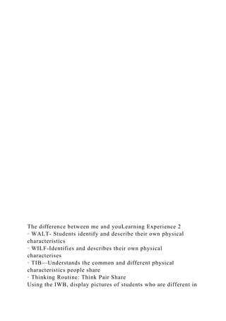 The difference between me and youLearning Experience 2
· WALT- Students identify and describe their own physical
characteristics
· WILF-Identifies and describes their own physical
characterises
· TIB—Understands the common and different physical
characteristics people share
· Thinking Routine: Think Pair Share
Using the IWB, display pictures of students who are different in
 