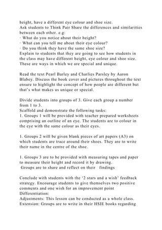 height, have a different eye colour and shoe size.
Ask students to Think Pair Share the differences and similarities
between each other. e.g:
· What do you notice about their height?
· What can you tell me about their eye colour?
· Do you think they have the same shoe size?
Explain to students that they are going to see how students in
the class may have different height, eye colour and shoe size.
These are ways in which we are special and unique.
Read the text Pearl Barley and Charlies Parsley by Aaron
Blabey. Discuss the book cover and pictures throughout the text
ensure to highlight the concept of how people are different but
that’s what makes us unique or special.
Divide students into groups of 3. Give each group a number
from 1 to 3.
Scaffold and demonstrate the following tasks:
1. Groups 1 will be provided with teacher prepared worksheets
comprising an outline of an eye. The students are to colour in
the eye with the same colour as their eyes.
1. Groups 2 will be given blank pieces of art papers (A3) on
which students are trace around their shoes. They are to write
their name in the centre of the shoe.
1. Groups 3 are to be provided with measuring tapes and paper
to measure their height and record it by drawing.
Groups are to share and reflect on their findings
Conclude with students with the ‘2 stars and a wish’ feedback
strategy. Encourage students to give themselves two positive
comments and one wish for an improvement point
Differentiation:
Adjustments: This lesson can be conducted as a whole class.
Extension: Groups are to write in their HSIE books regarding
 