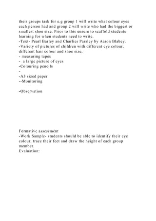 their groups task for e.g group 1 will write what colour eyes
each person had and group 2 will write who had the biggest or
smallest shoe size. Prior to this ensure to scaffold students
learning for when students need to write.
-Text- Pearl Barley and Charlies Parsley by Aaron Blabey.
-Variety of pictures of children with different eye colour,
different hair colour and shoe size.
- measuring tapes
- a large picture of eyes
-Colouring pencils
-
-A3 sized paper
--Monitoring
-Observation
Formative assessment
-Work Sample- students should be able to identify their eye
colour, trace their feet and draw the height of each group
member.
Evaluation:
 