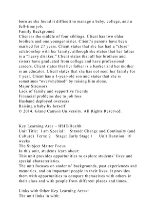 born as she found it difficult to manage a baby, college, and a
full-time job.
Family Background
Client is the middle of four siblings. Client has two older
brothers and one younger sister. Client’s parents have been
married for 27 years. Client states that she has had a “close”
relationship with her family, although she states that her father
is a “heavy drinker.” Client states that all her brothers and
sisters have graduated from college and have professional
careers. Client states that her father is a banker and her mother
is an educator. Client states that she has not seen her family for
1 year. Client has a 1-year-old son and states that she is
sometimes “overwhelmed” by raising him alone.
Major Stressors
Lack of family and supportive friends
Financial problems due to job loss
Husband deployed overseas
Raising a baby by herself
© 2014. Grand Canyon University. All Rights Reserved.
Key Learning Area – HSIE/Health
Unit Title: I am Special! Strand: Change and Continuity (and
Culture) Term: 2 Stage: Early Stage 1 Unit Duration: 10
weeks
The Subject Matter Focus
In this unit, students learn about:
This unit provides opportunities to explore students’ lives and
special characteristics.
The unit focuses on students’ backgrounds, past experiences and
memories, and on important people in their lives. It provides
them with opportunities to compare themselves with others in
their class and with people from different places and times.
Links with Other Key Learning Areas:
The unit links in with:
 
