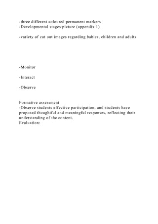 -three different coloured permanent markers
-Developmental stages picture (appendix 1)
-variety of cut out images regarding babies, children and adults
-Monitor
-Interact
-Observe
Formative assessment
-Observe students effective participation, and students have
proposed thoughtful and meaningful responses, reflecting their
understanding of the content.
Evaluation:
 