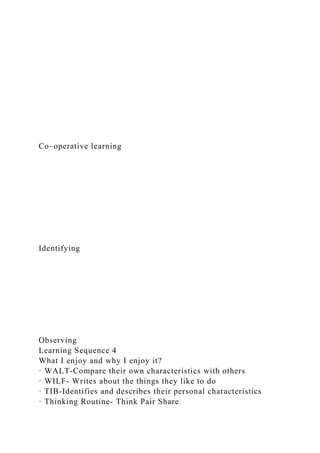 Co–operative learning
Identifying
Observing
Learning Sequence 4
What I enjoy and why I enjoy it?
· WALT-Compare their own characteristics with others
· WILF- Writes about the things they like to do
· TIB-Identifies and describes their personal characteristics
· Thinking Routine- Think Pair Share
 