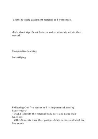 -Learns to share equipment material and workspace.
-Talk about significant features and relationship within their
artwork
Co-operative learning
Indentifying
Reflecting Our five senses and its importanceLearning
Experience 5
· WALT-Identify the external body parts and name their
functions
· WILF-Students trace their partners body outline and label the
five senses
 