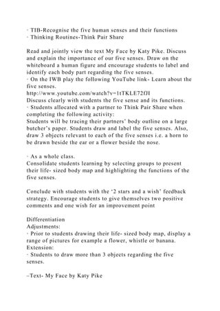 · TIB-Recognise the five human senses and their functions
· Thinking Routines-Think Pair Share
Read and jointly view the text My Face by Katy Pike. Discuss
and explain the importance of our five senses. Draw on the
whiteboard a human figure and encourage students to label and
identify each body part regarding the five senses.
· On the IWB play the following YouTube link- Learn about the
five senses.
http://www.youtube.com/watch?v=1tTKLE72fJI
Discuss clearly with students the five sense and its functions.
· Students allocated with a partner to Think Pair Share when
completing the following activity:
Students will be tracing their partners’ body outline on a large
butcher’s paper. Students draw and label the five senses. Also,
draw 3 objects relevant to each of the five senses i.e. a horn to
be drawn beside the ear or a flower beside the nose.
· As a whole class.
Consolidate students learning by selecting groups to present
their life- sized body map and highlighting the functions of the
five senses.
Conclude with students with the ‘2 stars and a wish’ feedback
strategy. Encourage students to give themselves two positive
comments and one wish for an improvement point
Differentiation
Adjustments:
· Prior to students drawing their life- sized body map, display a
range of pictures for example a flower, whistle or banana.
Extension:
· Students to draw more than 3 objects regarding the five
senses.
–Text- My Face by Katy Pike
 