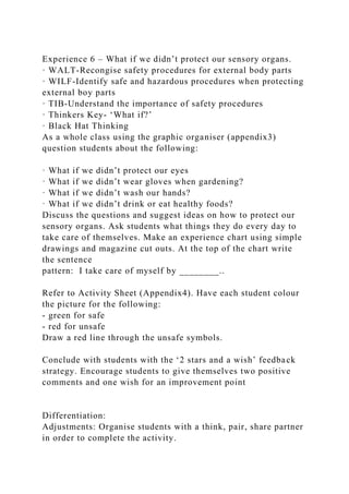 Experience 6 – What if we didn’t protect our sensory organs.
· WALT-Recongise safety procedures for external body parts
· WILF-Identify safe and hazardous procedures when protecting
external boy parts
· TIB-Understand the importance of safety procedures
· Thinkers Key- ‘What if?’
· Black Hat Thinking
As a whole class using the graphic organiser (appendix3)
question students about the following:
· What if we didn’t protect our eyes
· What if we didn’t wear gloves when gardening?
· What if we didn’t wash our hands?
· What if we didn’t drink or eat healthy foods?
Discuss the questions and suggest ideas on how to protect our
sensory organs. Ask students what things they do every day to
take care of themselves. Make an experience chart using simple
drawings and magazine cut outs. At the top of the chart write
the sentence
pattern: I take care of myself by ________..
Refer to Activity Sheet (Appendix4). Have each student colour
the picture for the following:
- green for safe
- red for unsafe
Draw a red line through the unsafe symbols.
Conclude with students with the ‘2 stars and a wish’ feedback
strategy. Encourage students to give themselves two positive
comments and one wish for an improvement point
Differentiation:
Adjustments: Organise students with a think, pair, share partner
in order to complete the activity.
 