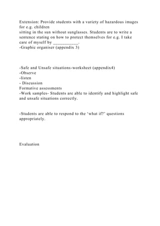 Extension: Provide students with a variety of hazardous images
for e.g. children
sitting in the sun without sunglasses. Students are to write a
sentence stating on how to protect themselves for e.g. I take
care of myself by ___________.
-Graphic organiser (appendix 3)
-Safe and Unsafe situations-worksheet (appendix4)
-Observe
-listen
- Discussion
Formative assessments
-Work samples- Students are able to identify and highlight safe
and unsafe situations correctly.
-Students are able to respond to the ‘what if?’ questions
appropriately.
Evaluation
 