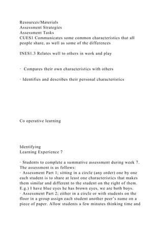 Resources/Materials
Assessment Strategies
Assessment Tasks
CUES1 Communicates some common characteristics that all
people share, as well as some of the differences
INES1.3 Relates well to others in work and play
· Compares their own characteristics with others
· Identifies and describes their personal characteristics
Co operative learning
Identifying
Learning Experience 7
· Students to complete a summative assessment during week 7.
The assessment is as follows:
· Assessment Part 1; sitting in a circle (any order) one by one
each student is to share at least one characteristics that makes
them similar and different to the student on the right of them.
E.g.) I have blue eyes he has brown eyes, we are both boys.
· Assessment Part 2; either in a circle or with students on the
floor in a group assign each student another peer’s name on a
piece of paper. Allow students a few minutes thinking time and
 