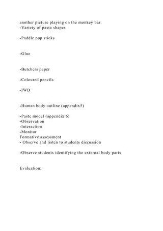 another picture playing on the monkey bar.
-Variety of pasta shapes
-Paddle pop sticks
-Glue
-Butchers paper
-Coloured pencils
-IWB
-Human body outline (appendix5)
-Paste model (appendix 6)
-Observation
-Interaction
-Monitor
Formative assessment
- Observe and listen to students discussion
-Observe students identifying the external body parts
Evaluation:
 