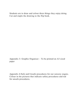 Students are to draw and colour three things they enjoy doing.
Cut and staple the drawing to the flip book.
Appendix 3- Graphic Organiser – To be printed on A3 sized
paper
Appendix 4-Safe and Unsafe procedures for our sensory organs.
Colour in the pictures that indicate safety procedures and red
for unsafe procedures.
 