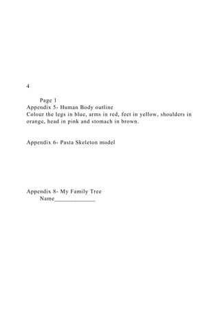 4
Page 1
Appendix 5- Human Body outline
Colour the legs in blue, arms in red, feet in yellow, shoulders in
orange, head in pink and stomach in brown.
Appendix 6- Pasta Skeleton model
Appendix 8- My Family Tree
Name_____________
 