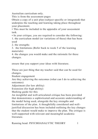 Australian curriculum only.
This is from the assessment pages
Obtain a copy of a unit plan (subject specific or integrated) that
underpins the teaching and learning taking place throughout
your placement.
• This must be included in the appendix of your assessment
task.
• In your critique, you are required to consider the following:
1. the curriculum model (or variations of these) that has been
used
2. the strengths
3. the limitations (Refer back to week 5 of the learning
materials)
4. the changes you would make and the rationale for these
changes.
ensure that you support your ideas with literature.
These are just thing that my teacher said that can be used for
changes.
Student engagement
Are they achieving the outcomes (what can I do to achieving the
outcomes)
Adjustment (for low ability)
Extension (for high ability)
Marking guide for this
An insightful and well-articulated critique has been provided
that demonstrates a sophisticated and accurate understanding of
the model being used, alongside the key strengths and
limitations of the plan. A thoughtfully considered and well-
justified discussion has been included outlining the key changes
that the student would make to improve the plan. The critique is
well-supported with relevant and meaningful academic
literature.
Running head: PSYCHOANALYTIC THEORY 1
 