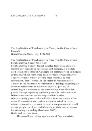 PSYCHOANALYTIC THEORY 6
The Application of Psychoanalytic Theory to the Case of Ana
Example
Grand Canyon University: PCN-500
The Application of Psychoanalytic Theory to the Case of Ana
Psychoanalytic Theory Overview
Psychoanalytic Theory, though adapted from its roots to suit
modern-day counseling necessities and policies, is a widely
used treatment technique. Concepts we commonly see in modern
counseling whose roots trace back to Freud’s Psychoanalytic
Theory are transference, defense mechanisms, and free-
association. Transference, in the realm of Psychoanalytic
Theory, is the unconscious redirection of feelings regarding an
event or person onto an unrelated object or person; in
counseling it is common to see transference when the client
places feelings regarding something towards their counselor.
Defense mechanisms are the ways a client’s mind
subconsciously protects the individual from the trauma of an
event. Free-association is when a client is asked to relate
whatever immediately comes to mind when prompted to recall
events, people, or objects which relate to their overall reason
for attending counseling (Jacobson, 2013).
Goals and Interventions
The overall goal of the application of Psychoanalytic
 