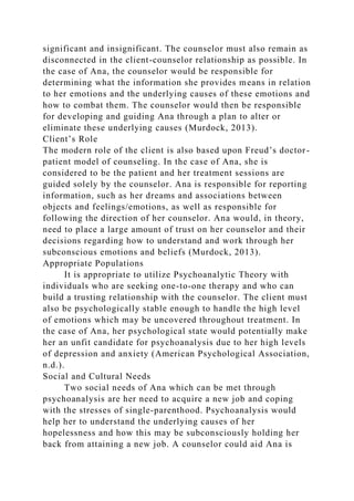 significant and insignificant. The counselor must also remain as
disconnected in the client-counselor relationship as possible. In
the case of Ana, the counselor would be responsible for
determining what the information she provides means in relation
to her emotions and the underlying causes of these emotions and
how to combat them. The counselor would then be responsible
for developing and guiding Ana through a plan to alter or
eliminate these underlying causes (Murdock, 2013).
Client’s Role
The modern role of the client is also based upon Freud’s doctor-
patient model of counseling. In the case of Ana, she is
considered to be the patient and her treatment sessions are
guided solely by the counselor. Ana is responsible for reporting
information, such as her dreams and associations between
objects and feelings/emotions, as well as responsible for
following the direction of her counselor. Ana would, in theory,
need to place a large amount of trust on her counselor and their
decisions regarding how to understand and work through her
subconscious emotions and beliefs (Murdock, 2013).
Appropriate Populations
It is appropriate to utilize Psychoanalytic Theory with
individuals who are seeking one-to-one therapy and who can
build a trusting relationship with the counselor. The client must
also be psychologically stable enough to handle the high level
of emotions which may be uncovered throughout treatment. In
the case of Ana, her psychological state would potentially make
her an unfit candidate for psychoanalysis due to her high levels
of depression and anxiety (American Psychological Association,
n.d.).
Social and Cultural Needs
Two social needs of Ana which can be met through
psychoanalysis are her need to acquire a new job and coping
with the stresses of single-parenthood. Psychoanalysis would
help her to understand the underlying causes of her
hopelessness and how this may be subconsciously holding her
back from attaining a new job. A counselor could aid Ana is
 