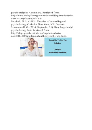 psychoanalysis: A summary. Retrieved from:
http://www.harleytherapy.co.uk/counselling/freuds-main-
theories-psychoanalysis.htm.
Murdock, N. L. (2013). Theories of counseling and
psychotherapy (3rd ed.). New York, NY: Pearson.
Schoenewolf, G. (2014, September 21). How long should
psychotherapy last. Retrieved from:
http://blogs.psychcentral.com/psychoanalysis-
now/2014/09/how-long-should-psychotherapy-last/.
 
