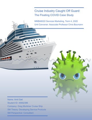 Cruise Industry Caught Off Guard:
The Floating COVID Case Study
MMBA8022 Services Marketing, Term 4, 2020
Unit Convener: Associate Professor Chris Baumann
Name: Amit Sati
Student ID: 45692386
Company: Greg Mortimer Cruise Ship
SM Theory: Developing Service Products
SM Perspective: Consultant
 