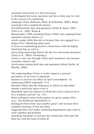 consumer motivation it is first necessary
to distinguish the terms spectator and fan as they may be vital
to the success of a marketing
campaign (Trail, Robinson, Dick, & Gillentine, 2003). Many
researchers have studied the factors
that differentiate fans and spectators (Funk & James, 2001;
Trail et al., 2003; Wann &
Branscombe, 1990) including Sloan (1989), who explained that
spectators merely observe or
watch a game while fans do so because they are engaged on a
deeper level. Marketing plans need
to focus on maintaining positive connections with the highly
identified fans as well as
uncovering motivating factors for the less interested spectators
(Trail et al., 2003). Promoting a
rivalry is one way through which sport marketers can increase
consumer interest and
involvement among both fans and spectators (Rein, Kotler, &
Shields, 2006).
The understanding of how a rivalry impacts a person's
perception of an event is important
because it can have an effect on sport consumption. As
Armstrong (2007) explained, "it is
therefore likely that the frequency in which an individual
attends a particular sport event is
dependent upon the manner in which the event is perceived to
be a symbolic activity" (p. 115).
Many collegiate team rivalry games are given unique titles
(e.g., The Sunflower Showdown) to
distinguish them from "just another game" and increase their
symbolic meaning. It has also been
suggested that rival teams' marketing departments may want to
work together and promote
upcoming matchups to increase the connections that each fan
base has with the team (Luellen &
 