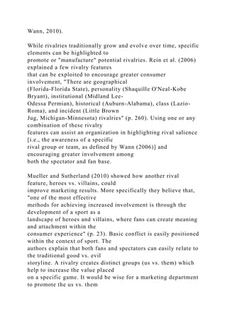Wann, 2010).
While rivalries traditionally grow and evolve over time, specific
elements can be highlighted to
promote or "manufacture" potential rivalries. Rein et al. (2006)
explained a few rivalry features
that can be exploited to encourage greater consumer
involvement, "There are geographical
(Florida-Florida State), personality (Shaquille O'Neal-Kobe
Bryant), institutional (Midland Lee-
Odessa Permian), historical (Auburn-Alabama), class (Lazio-
Roma), and incident (Little Brown
Jug, Michigan-Minnesota) rivalries" (p. 260). Using one or any
combination of these rivalry
features can assist an organization in highlighting rival salience
[i.e., the awareness of a specific
rival group or team, as defined by Wann (2006)] and
encouraging greater involvement among
both the spectator and fan base.
Mueller and Sutherland (2010) showed how another rival
feature, heroes vs. villains, could
improve marketing results. More specifically they believe that,
"one of the most effective
methods for achieving increased involvement is through the
development of a sport as a
landscape of heroes and villains, where fans can create meaning
and attachment within the
consumer experience" (p. 23). Basic conflict is easily positioned
within the context of sport. The
authors explain that both fans and spectators can easily relate to
the traditional good vs. evil
storyline. A rivalry creates distinct groups (us vs. them) which
help to increase the value placed
on a specific game. It would be wise for a marketing department
to promote the us vs. them
 