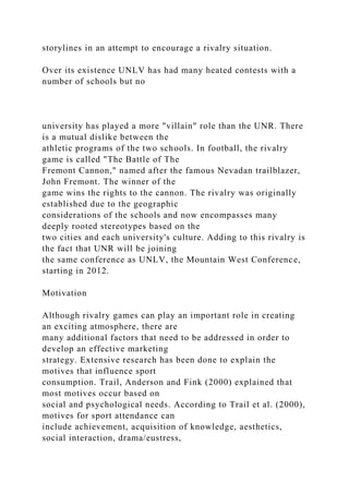 storylines in an attempt to encourage a rivalry situation.
Over its existence UNLV has had many heated contests with a
number of schools but no
university has played a more "villain" role than the UNR. There
is a mutual dislike between the
athletic programs of the two schools. In football, the rivalry
game is called "The Battle of The
Fremont Cannon," named after the famous Nevadan trailblazer,
John Fremont. The winner of the
game wins the rights to the cannon. The rivalry was originally
established due to the geographic
considerations of the schools and now encompasses many
deeply rooted stereotypes based on the
two cities and each university's culture. Adding to this rivalry is
the fact that UNR will be joining
the same conference as UNLV, the Mountain West Conference,
starting in 2012.
Motivation
Although rivalry games can play an important role in creating
an exciting atmosphere, there are
many additional factors that need to be addressed in order to
develop an effective marketing
strategy. Extensive research has been done to explain the
motives that influence sport
consumption. Trail, Anderson and Fink (2000) explained that
most motives occur based on
social and psychological needs. According to Trail et al. (2000),
motives for sport attendance can
include achievement, acquisition of knowledge, aesthetics,
social interaction, drama/eustress,
 