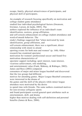 escape, family, physical attractiveness of participants, and
physical skill of participants.
An example of research focusing specifically on motivation and
college student game attendance
studied four individual psychological factors (Swanson,
Gwinner, Larson, & Janda, 2003). The
authors explored the influence of an individual's team
identification, eustress, group affiliation,
and self-esteem enhancement on college student attendance and
word-of-mouth behavior. The
study's findings suggested that "when motivated by team
identification, group affiliation, and
self-esteem enhancement, there was a significant, direct
relationship with intent to attend
sporting events for both men and women" (p. 160). Other
research has examined spectator
motivation for women's professional soccer and found five
motivation characteristics of
spectator support including; sport interest, team interest,
vicarious achievement, role modeling,
and entertainment value (Funk, Mahony, & Ridinger, 2002).
James and Ross (2002) compared
consumers of major and minor league baseball and discovered
that the two groups had different
motives for attending games. Major League Baseball consumers
were interested in the drama of
the games and the skill of the players while minor league
attendees were motivated by the desire
to spend time with friends. The same authors examined motives
for non-revenue collegiate sports
and found participants scored general sport attributes such as
entertainment, skill, and drama
higher than motives dealing with self-definition and personal
benefits (James & Ross, 2004).
 
