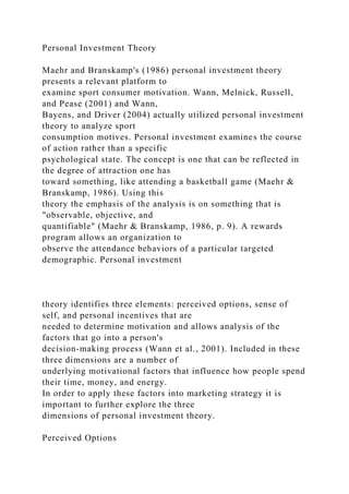 Personal Investment Theory
Maehr and Branskamp's (1986) personal investment theory
presents a relevant platform to
examine sport consumer motivation. Wann, Melnick, Russell,
and Pease (2001) and Wann,
Bayens, and Driver (2004) actually utilized personal investment
theory to analyze sport
consumption motives. Personal investment examines the course
of action rather than a specific
psychological state. The concept is one that can be reflected in
the degree of attraction one has
toward something, like attending a basketball game (Maehr &
Branskamp, 1986). Using this
theory the emphasis of the analysis is on something that is
"observable, objective, and
quantifiable" (Maehr & Branskamp, 1986, p. 9). A rewards
program allows an organization to
observe the attendance behaviors of a particular targeted
demographic. Personal investment
theory identifies three elements: perceived options, sense of
self, and personal incentives that are
needed to determine motivation and allows analysis of the
factors that go into a person's
decision-making process (Wann et al., 2001). Included in these
three dimensions are a number of
underlying motivational factors that influence how people spend
their time, money, and energy.
In order to apply these factors into marketing strategy it is
important to further explore the three
dimensions of personal investment theory.
Perceived Options
 