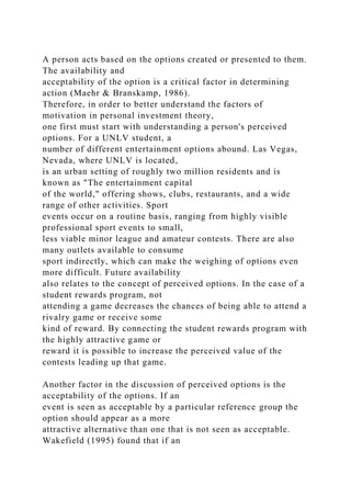 A person acts based on the options created or presented to them.
The availability and
acceptability of the option is a critical factor in determining
action (Maehr & Branskamp, 1986).
Therefore, in order to better understand the factors of
motivation in personal investment theory,
one first must start with understanding a person's perceived
options. For a UNLV student, a
number of different entertainment options abound. Las Vegas,
Nevada, where UNLV is located,
is an urban setting of roughly two million residents and is
known as "The entertainment capital
of the world," offering shows, clubs, restaurants, and a wide
range of other activities. Sport
events occur on a routine basis, ranging from highly visible
professional sport events to small,
less viable minor league and amateur contests. There are also
many outlets available to consume
sport indirectly, which can make the weighing of options even
more difficult. Future availability
also relates to the concept of perceived options. In the case of a
student rewards program, not
attending a game decreases the chances of being able to attend a
rivalry game or receive some
kind of reward. By connecting the student rewards program with
the highly attractive game or
reward it is possible to increase the perceived value of the
contests leading up that game.
Another factor in the discussion of perceived options is the
acceptability of the options. If an
event is seen as acceptable by a particular reference group the
option should appear as a more
attractive alternative than one that is not seen as acceptable.
Wakefield (1995) found that if an
 