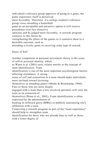 individual's reference group approves of going to a game, the
game experience itself is perceived
more favorably. Therefore, if a college student's reference
group views attending a basketball
game as an acceptable and attractive option it will receive
precedence over less attractive
opinions and be judged more favorably. A rewards program
connects to this factor by
strengthening the allure of the games as it connects them to a
desirable outcome, such as
attending a rivalry game or receiving some type of reward.
Sense of Self
Another component in personal investment theory is the sense
of self or personal identity, which
as Wann et al. (2001) note, relates mostly to the concept of
team identification. Team
identification is one of the most important psychological factors
affecting attendance. A strong
sense of self and connection to a team should make individuals
more inclined toward investing
themselves in attending games (Maehr & Branskamp, 1986).
Fans or those who are more deeply
engaged with a team than a less involved spectator will view the
team as an extension of
themselves (Wann et al., 2001). Team identification is often
expressed by the phenomenon of
basking in reflected glory (BIRG) or publicly announcing one's
affiliation with a team.
Connecting a rewards program as part of the "team experience"
should help to strengthen team
identification for those who are already fans as well as those
with a lower degree of
 