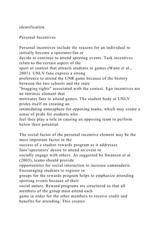 identification.
Personal Incentives
Personal incentives include the reasons for an individual to
initially become a spectator/fan or
decide to continue to attend sporting events. Task incentives
relate to the certain aspect of the
sport or contest that attracts students to games (Wann et al.,
2001). UNLV fans express a strong
preference to attend the UNR game because of the history
between the two schools and the state
"bragging rights" associated with the contest. Ego incentives are
an intrinsic element that
motivates fans to attend games. The student body at UNLV
prides itself on creating an
intimidating atmosphere for opposing teams, which may create a
sense of pride for students who
feel they play a role in causing an opposing team to perform
below their potential.
The social factor of the personal incentive element may be the
most important factor in the
success of a student rewards program as it addresses
fans'/spectators' desire to attend an event to
socially engage with others. As suggested by Swanson et al.
(2003), teams should provide
opportunities for social interaction to increase camaraderie.
Encouraging students to register in
groups for the rewards program helps to emphasize attending
sporting events because of their
social nature. Reward programs are structured so that all
members of the group must attend each
game in order for the other members to receive credit and
benefits for attending. This creates
 