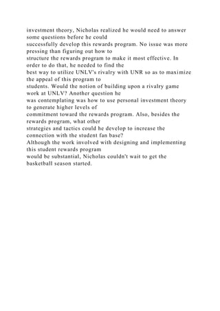 investment theory, Nicholas realized he would need to answer
some questions before he could
successfully develop this rewards program. No issue was more
pressing than figuring out how to
structure the rewards program to make it most effective. In
order to do that, he needed to find the
best way to utilize UNLV's rivalry with UNR so as to maximize
the appeal of this program to
students. Would the notion of building upon a rivalry game
work at UNLV? Another question he
was contemplating was how to use personal investment theory
to generate higher levels of
commitment toward the rewards program. Also, besides the
rewards program, what other
strategies and tactics could he develop to increase the
connection with the student fan base?
Although the work involved with designing and implementing
this student rewards program
would be substantial, Nicholas couldn't wait to get the
basketball season started.
 